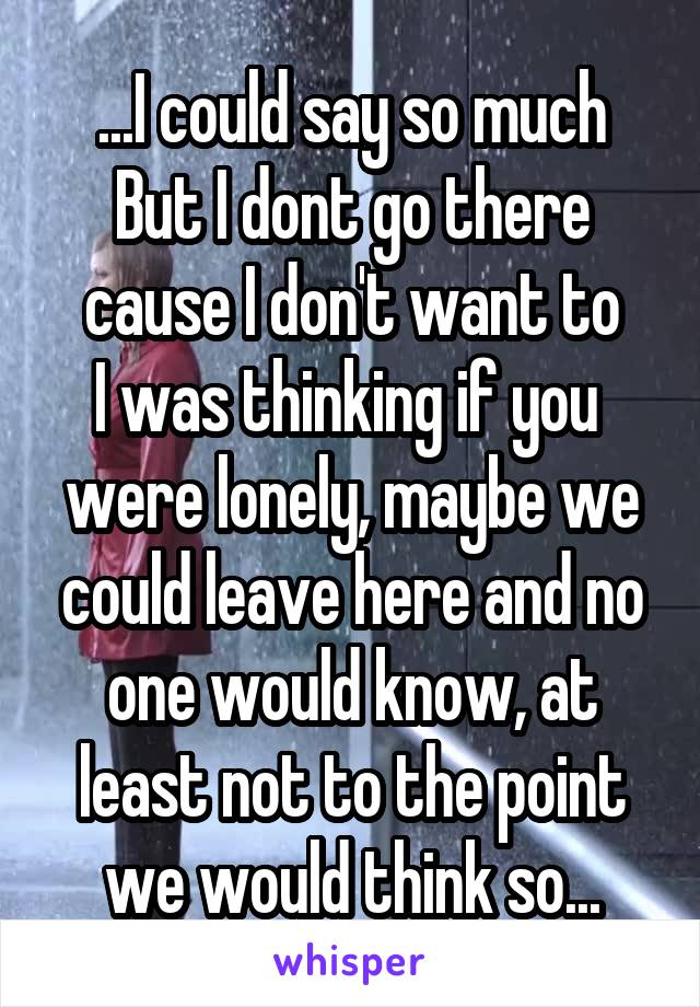 ...I could say so much
But I dont go there cause I don't want to
I was thinking if you 
were lonely, maybe we could leave here and no one would know, at least not to the point we would think so...