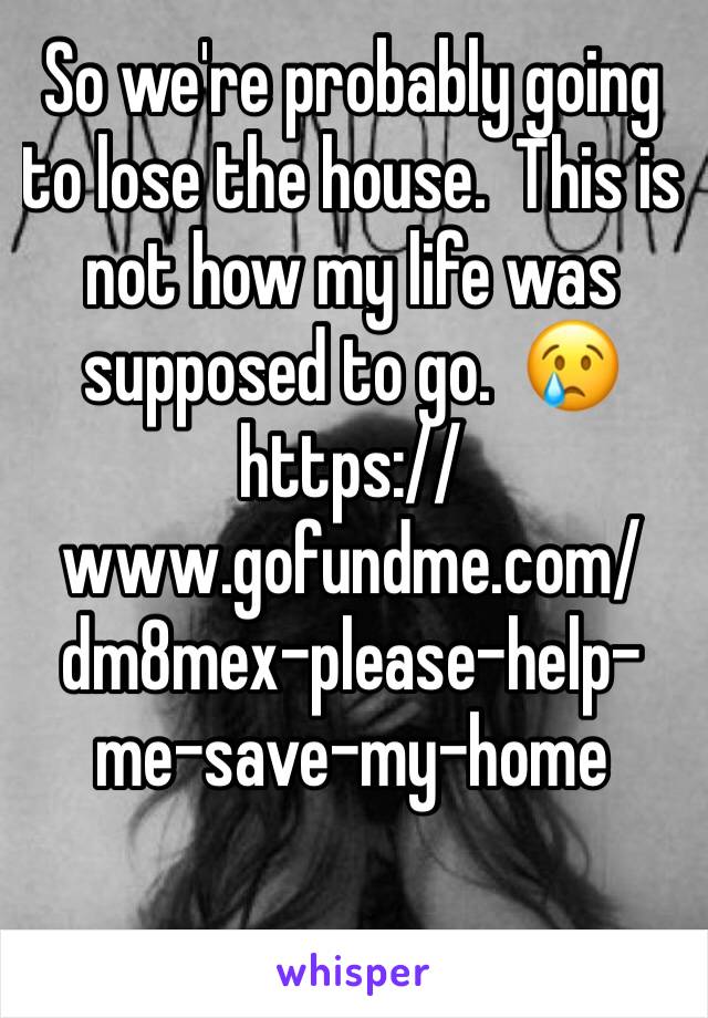 So we're probably going to lose the house.  This is not how my life was supposed to go.  😢 https://www.gofundme.com/dm8mex-please-help-me-save-my-home