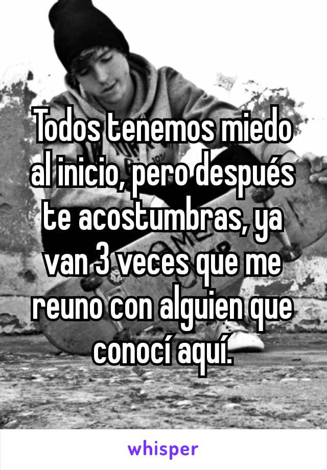 Todos tenemos miedo al inicio, pero después te acostumbras, ya van 3 veces que me reuno con alguien que conocí aquí.