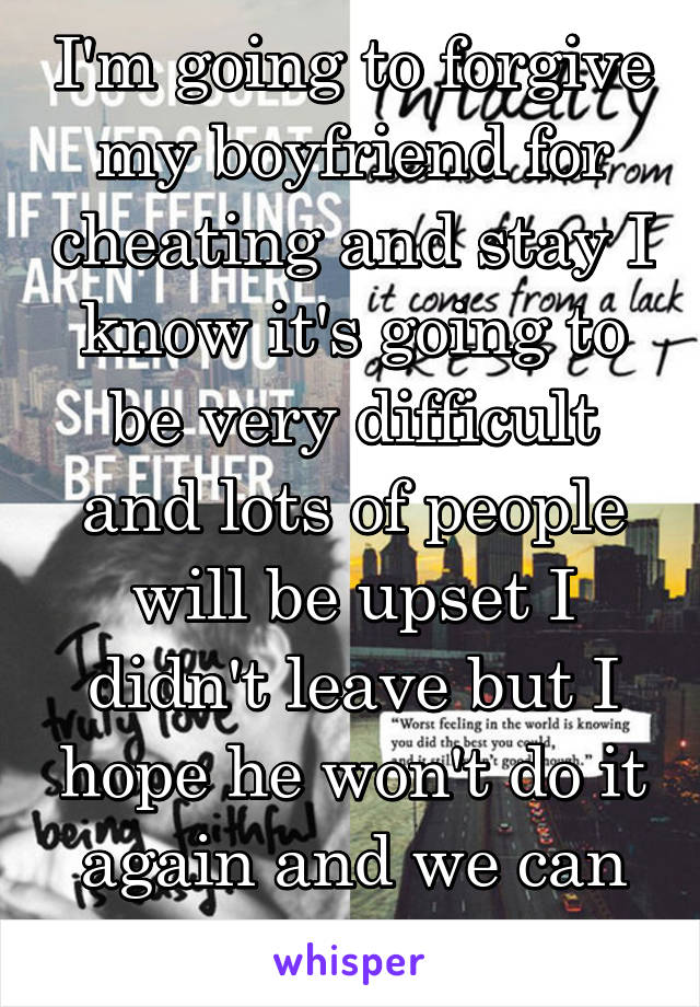 I'm going to forgive my boyfriend for cheating and stay I know it's going to be very difficult and lots of people will be upset I didn't leave but I hope he won't do it again and we can be happy again