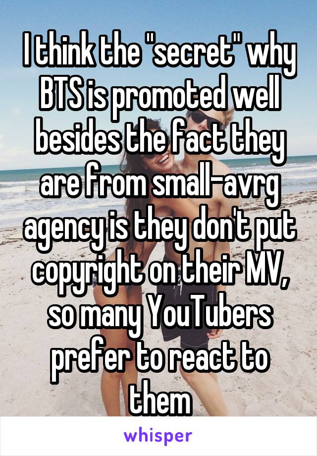 I think the "secret" why BTS is promoted well besides the fact they are from small-avrg agency is they don't put copyright on their MV, so many YouTubers prefer to react to them