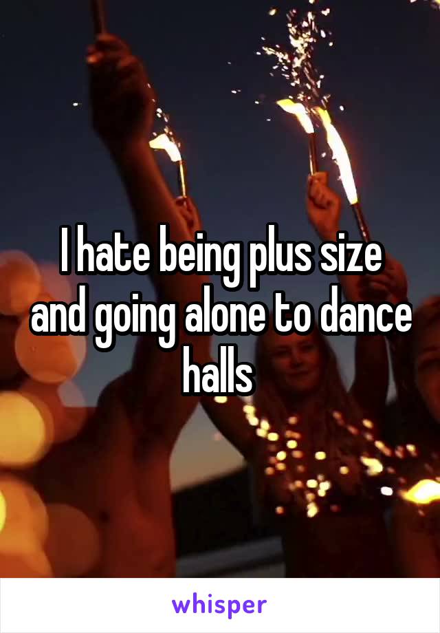 I hate being plus size and going alone to dance halls 