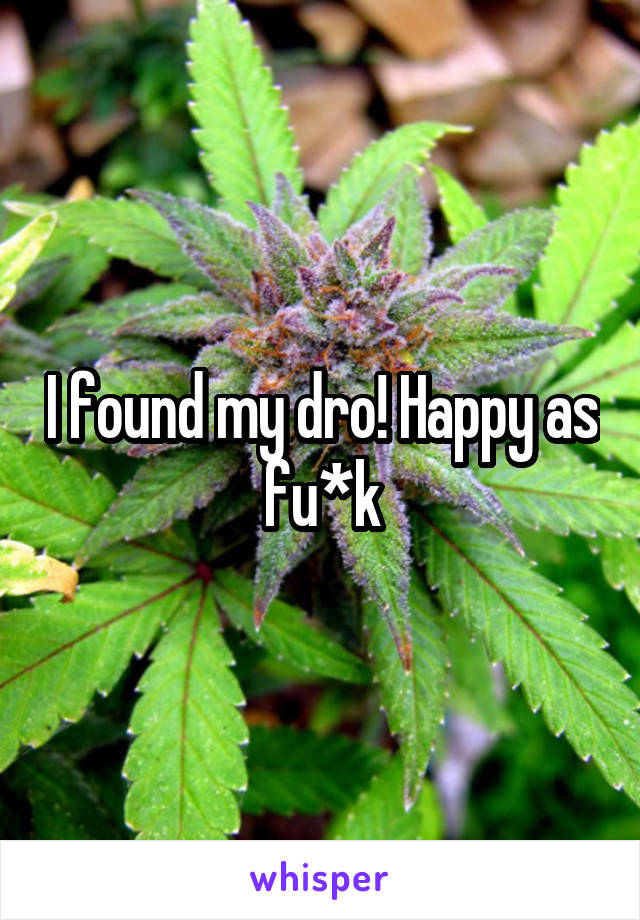 I found my dro! Happy as fu*k