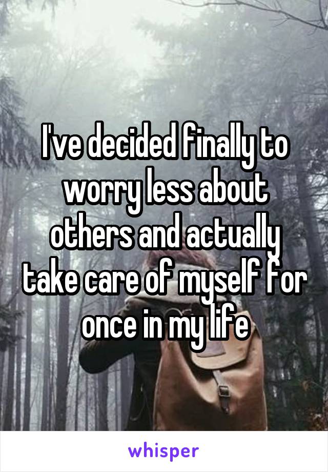 I've decided finally to worry less about others and actually take care of myself for once in my life