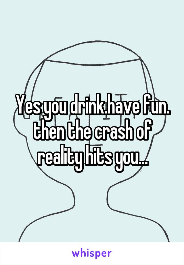 Yes you drink.have fun. then the crash of reality hits you...