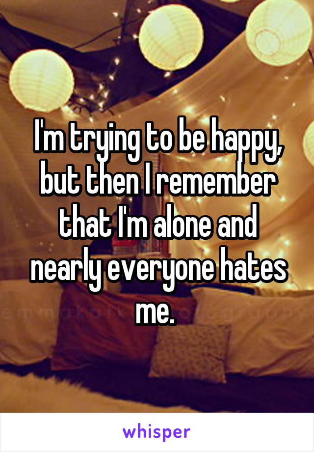 I'm trying to be happy, but then I remember that I'm alone and nearly everyone hates me. 