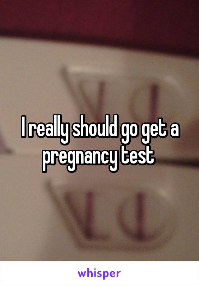 I really should go get a pregnancy test 