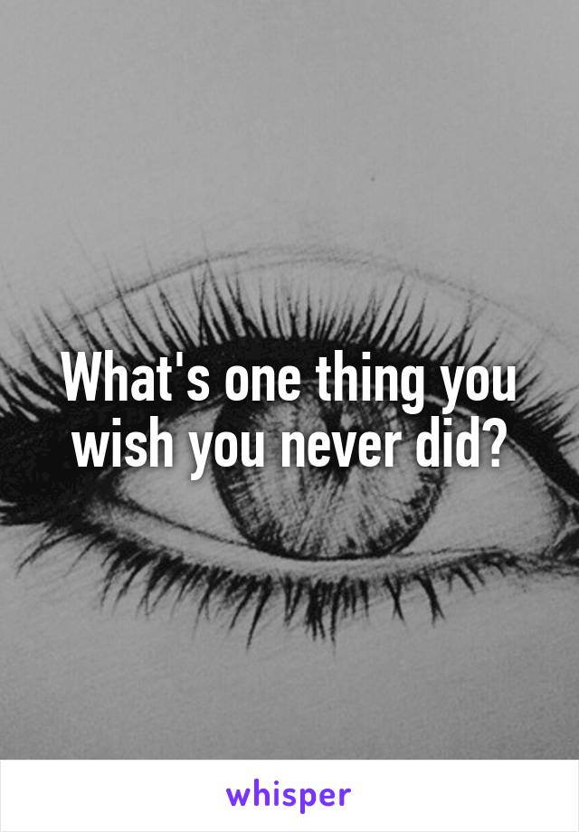 What's one thing you wish you never did?