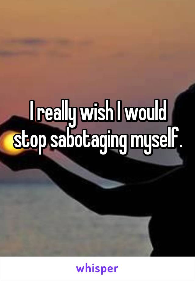 I really wish I would stop sabotaging myself.
