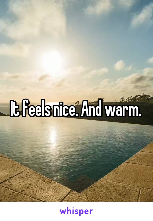 It feels nice. And warm. 