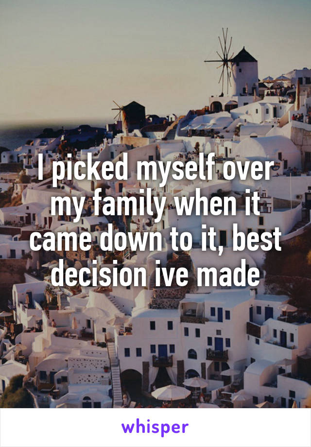 I picked myself over my family when it came down to it, best decision ive made