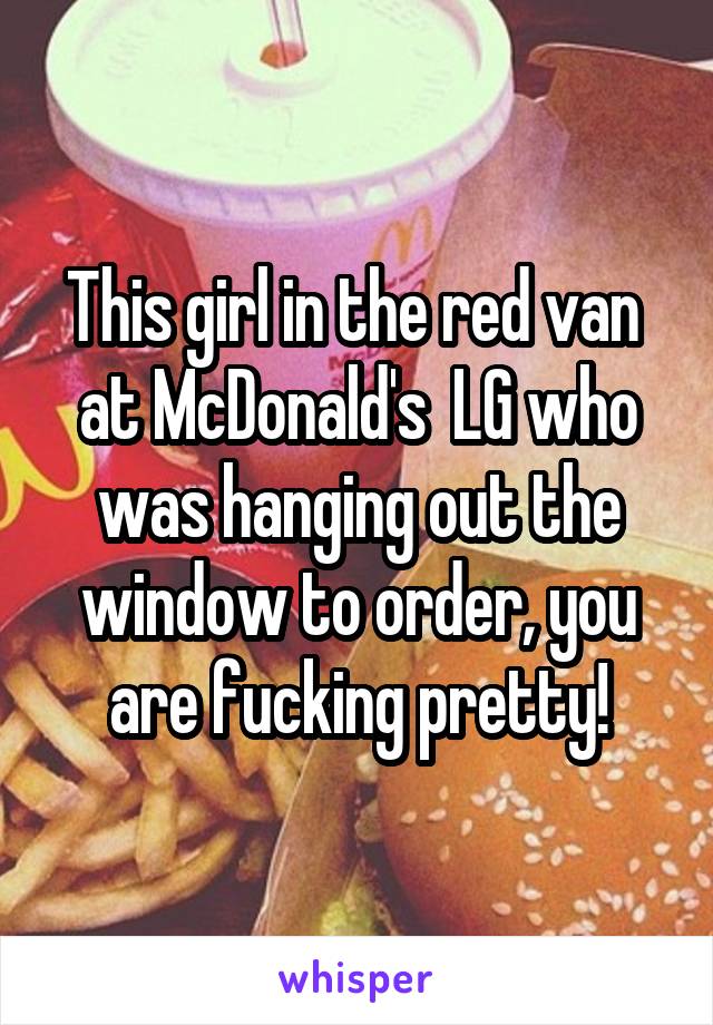 This girl in the red van  at McDonald's  LG who was hanging out the window to order, you are fucking pretty!