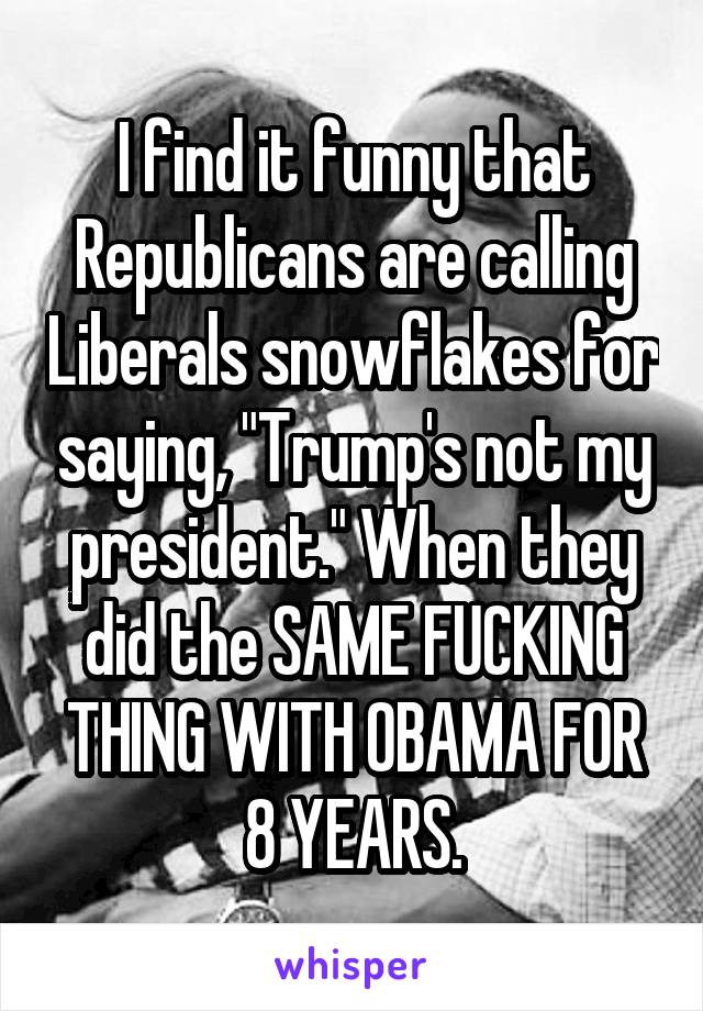 I find it funny that Republicans are calling Liberals snowflakes for saying, "Trump's not my president." When they did the SAME FUCKING THING WITH OBAMA FOR 8 YEARS.