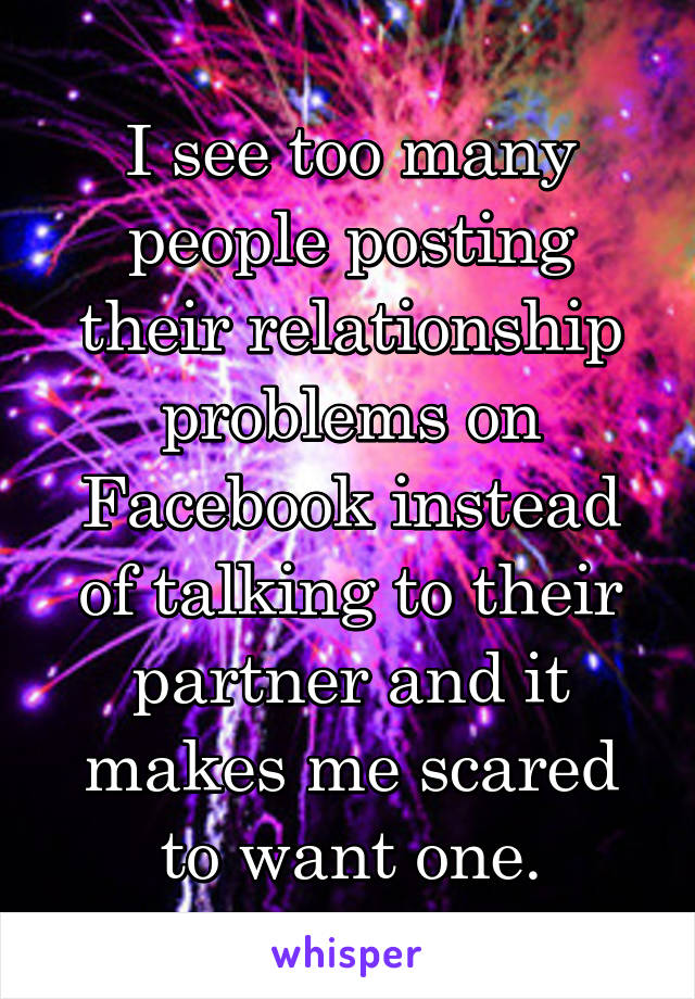 I see too many people posting their relationship problems on Facebook instead of talking to their partner and it makes me scared to want one.