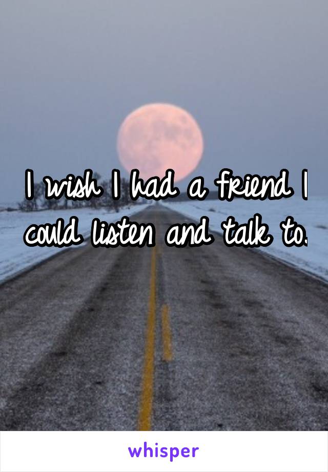 I wish I had a friend I could listen and talk to. 