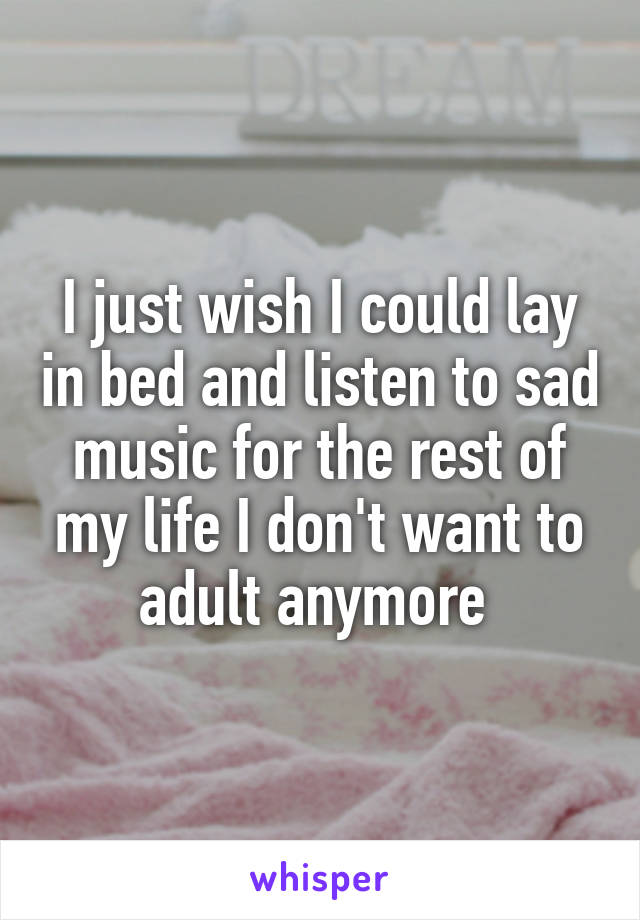 I just wish I could lay in bed and listen to sad music for the rest of my life I don't want to adult anymore 