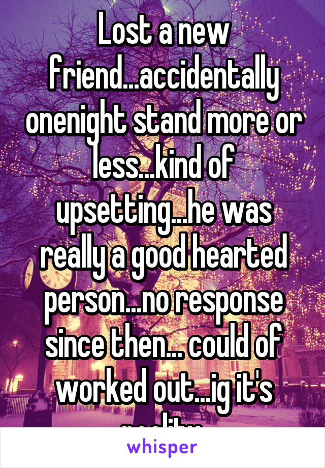 Lost a new friend...accidentally onenight stand more or less...kind of upsetting...he was really a good hearted person...no response since then... could of worked out...ig it's reality 