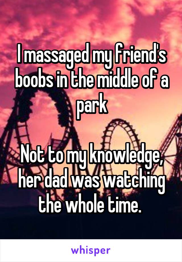 I massaged my friend's boobs in the middle of a park

Not to my knowledge, her dad was watching the whole time. 