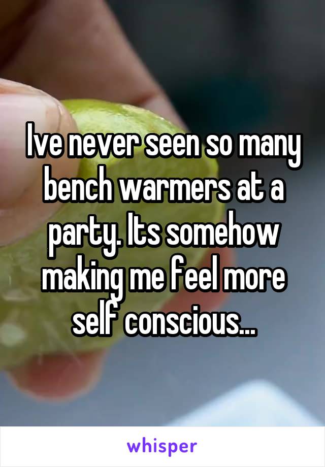 Ive never seen so many bench warmers at a party. Its somehow making me feel more self conscious...