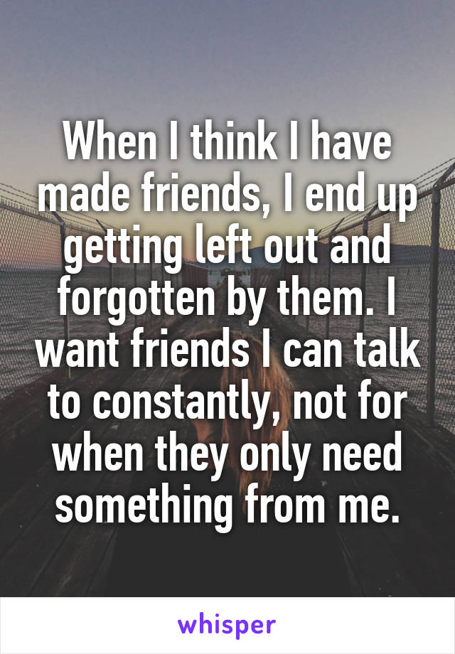 When I think I have made friends, I end up getting left out and forgotten by them. I want friends I can talk to constantly, not for when they only need something from me.