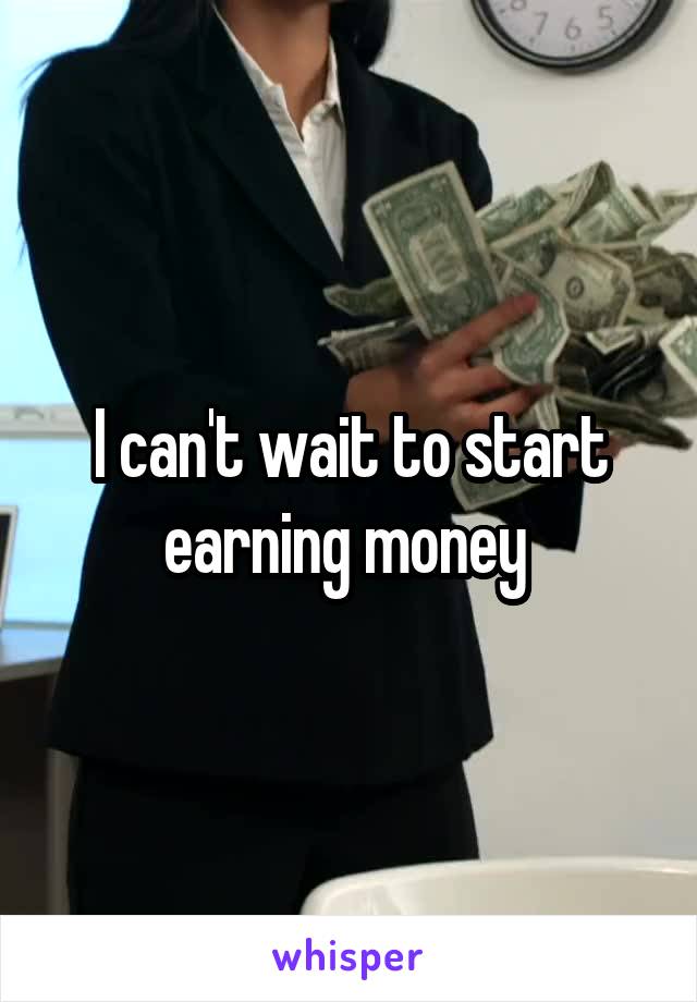 I can't wait to start earning money 