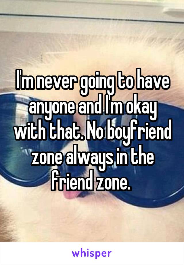 I'm never going to have anyone and I'm okay with that. No boyfriend zone always in the friend zone. 