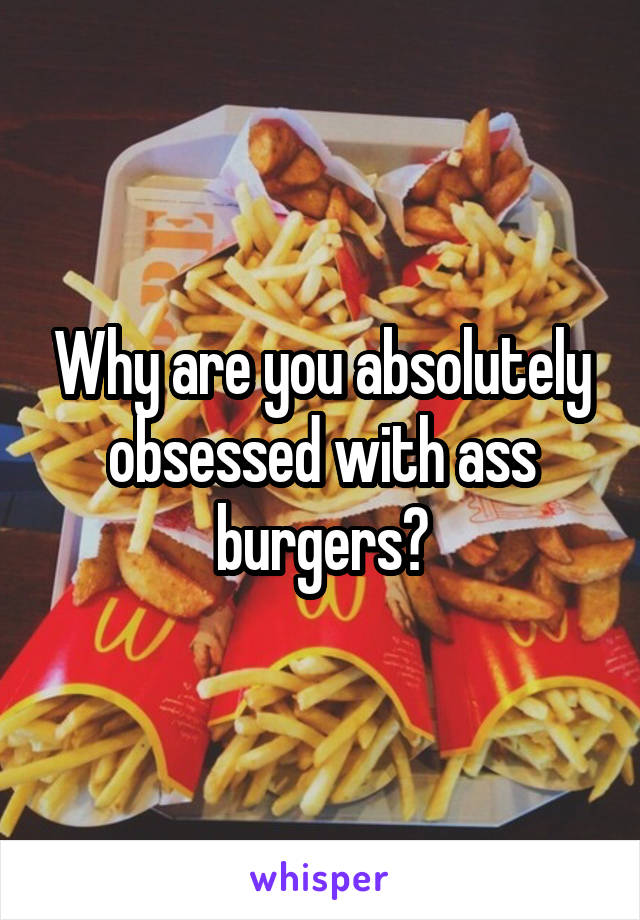 Why are you absolutely obsessed with ass burgers?