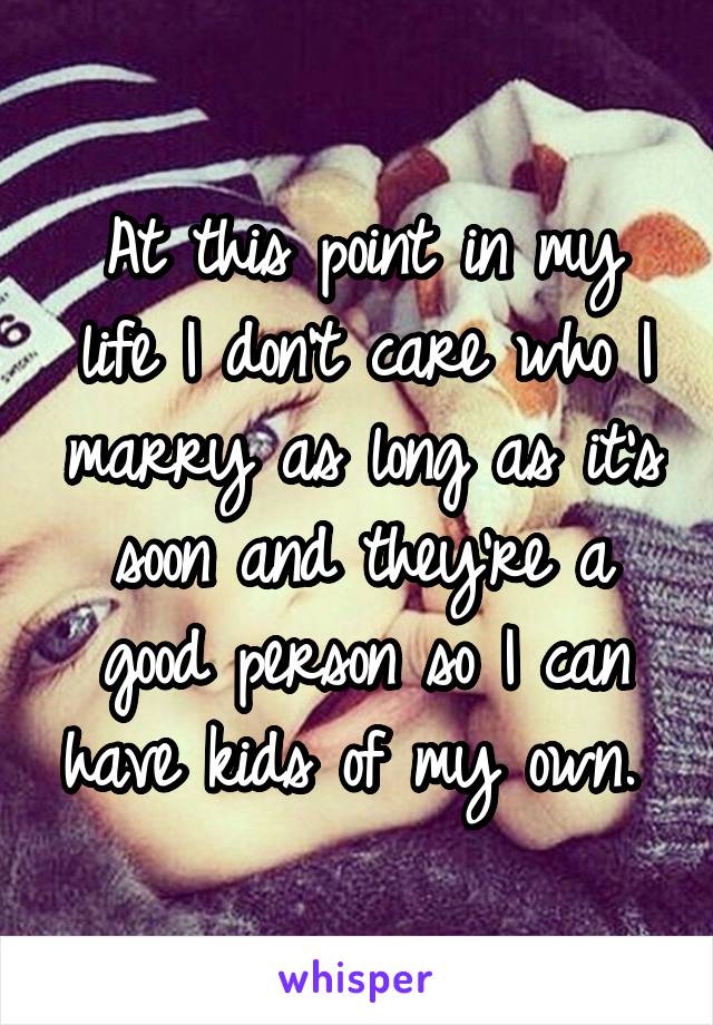 At this point in my life I don't care who I marry as long as it's soon and they're a good person so I can have kids of my own. 