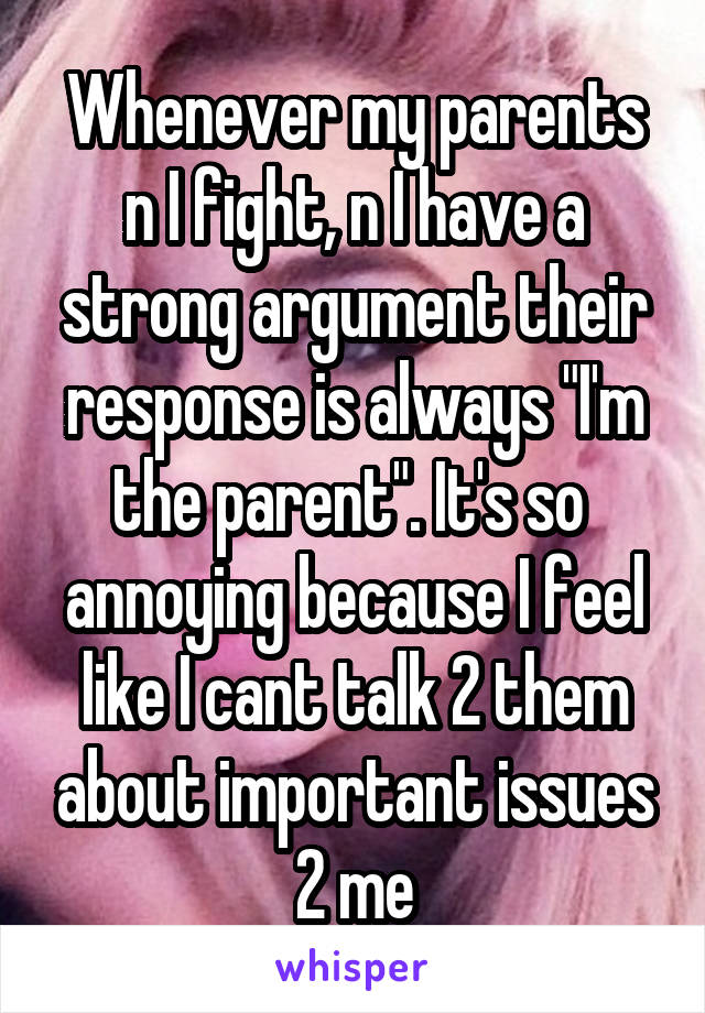 Whenever my parents n I fight, n I have a strong argument their response is always "I'm the parent". It's so  annoying because I feel like I cant talk 2 them about important issues 2 me