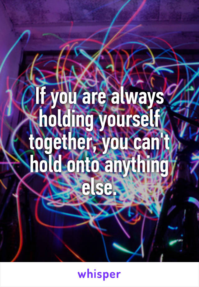 If you are always holding yourself together, you can't hold onto anything else.