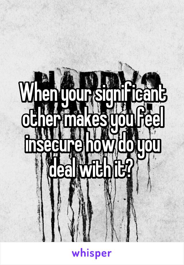 When your significant other makes you feel insecure how do you deal with it? 