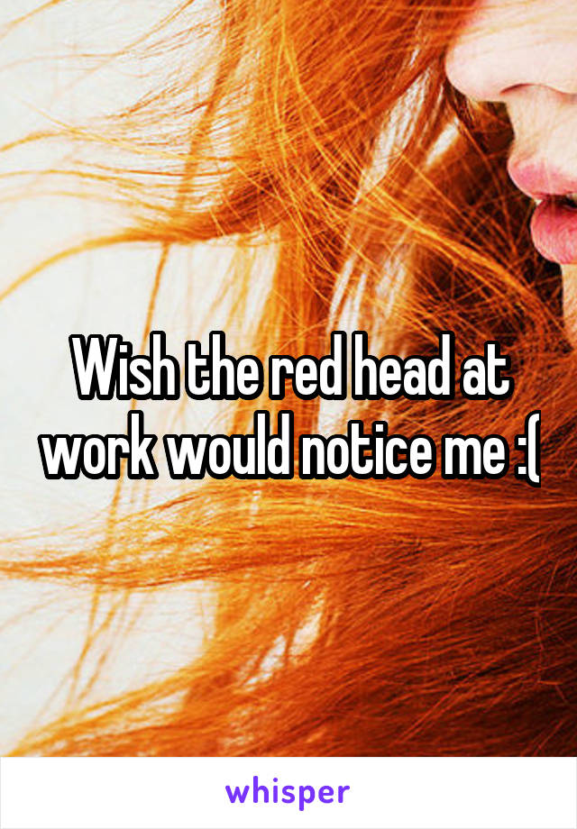 Wish the red head at work would notice me :(