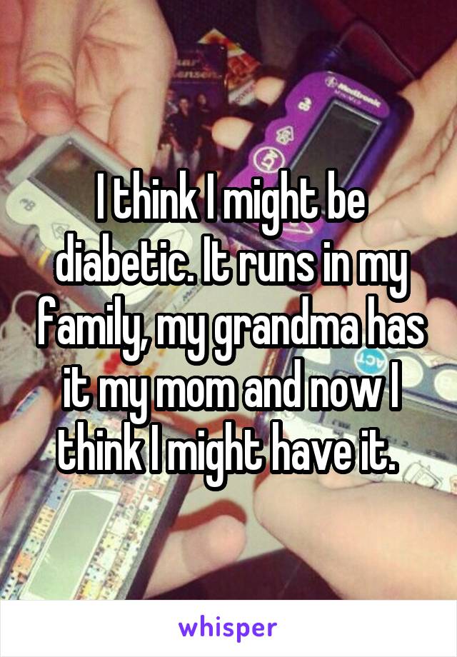 I think I might be diabetic. It runs in my family, my grandma has it my mom and now I think I might have it. 