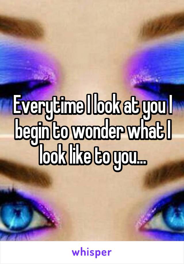 Everytime I look at you I begin to wonder what I look like to you...