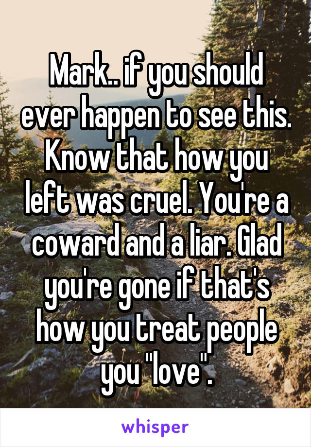 Mark.. if you should ever happen to see this. Know that how you left was cruel. You're a coward and a liar. Glad you're gone if that's how you treat people you "love".