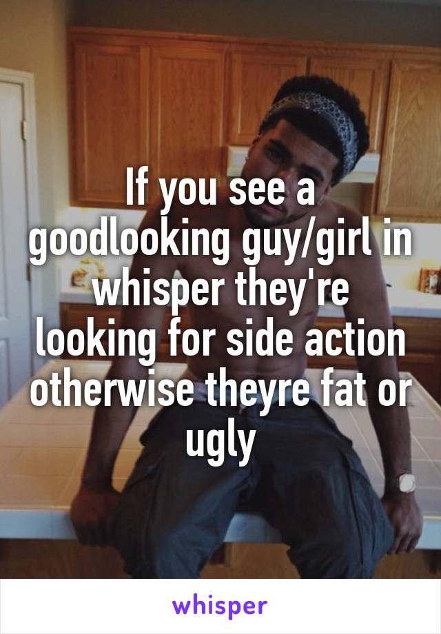 If you see a goodlooking guy/girl in whisper they're looking for side action otherwise theyre fat or ugly