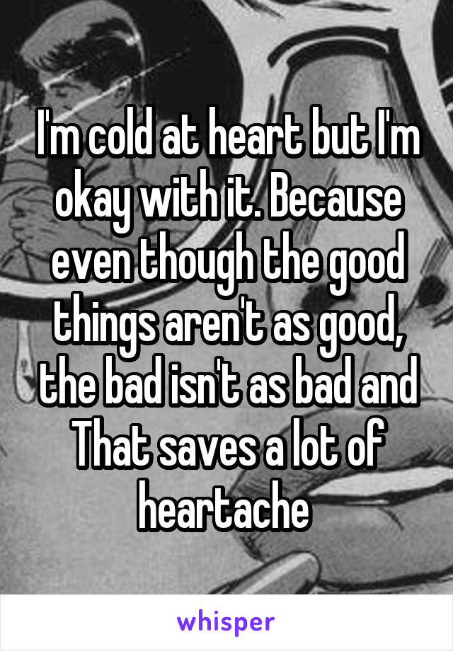 I'm cold at heart but I'm okay with it. Because even though the good things aren't as good, the bad isn't as bad and That saves a lot of heartache 