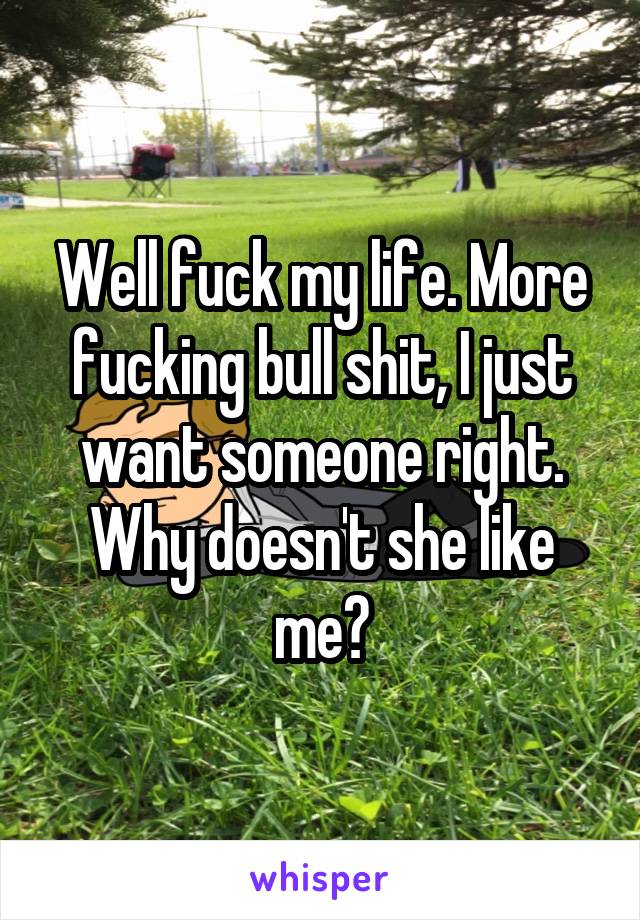 Well fuck my life. More fucking bull shit, I just want someone right. Why doesn't she like me?