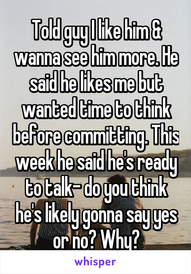 Told guy I like him & wanna see him more. He said he likes me but wanted time to think before committing. This week he said he's ready to talk- do you think he's likely gonna say yes or no? Why?