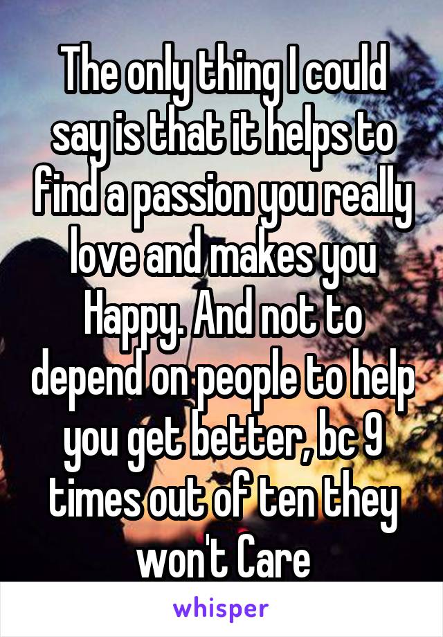 The only thing I could say is that it helps to find a passion you really love and makes you Happy. And not to depend on people to help you get better, bc 9 times out of ten they won't Care