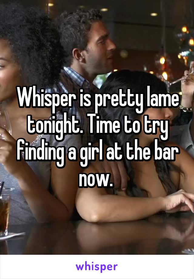 Whisper is pretty lame tonight. Time to try finding a girl at the bar now. 