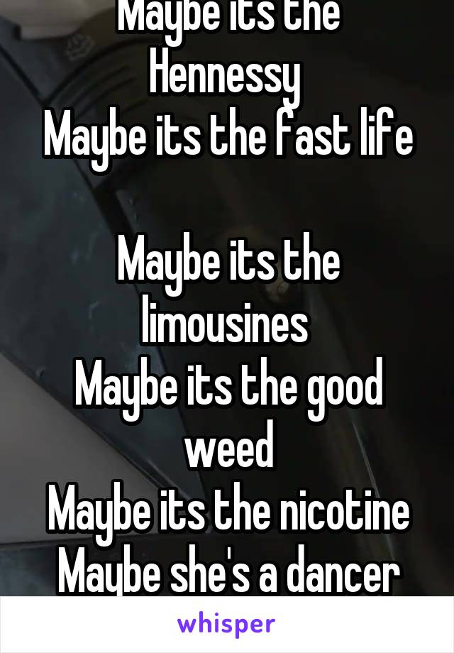 Maybe its the soco 
Maybe its the Hennessy 
Maybe its the fast life 
Maybe its the limousines 
Maybe its the good weed
Maybe its the nicotine
Maybe she's a dancer
Maybe she's a beauty queen