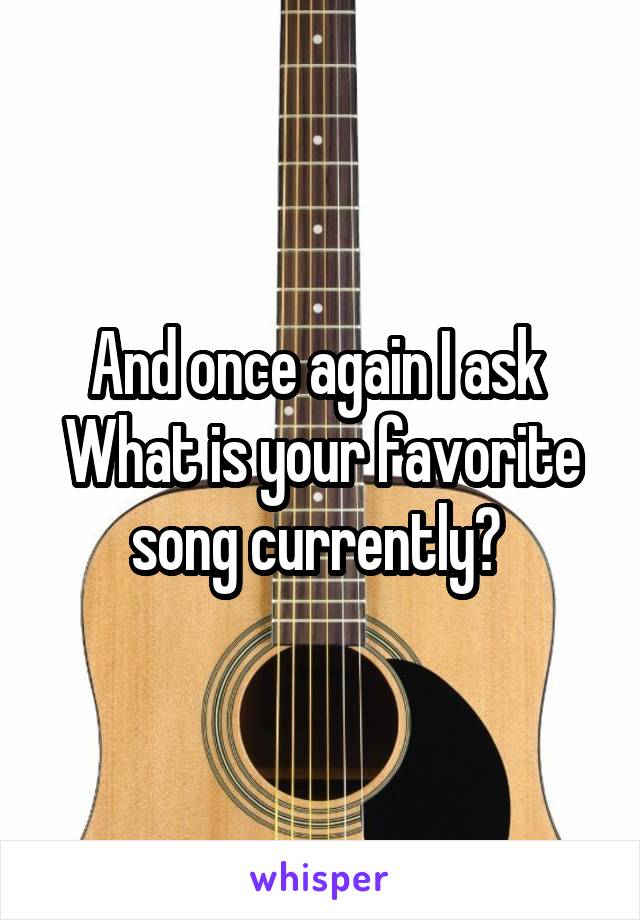 And once again I ask 
What is your favorite song currently? 