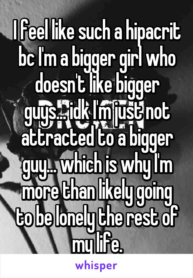 I feel like such a hipacrit bc I'm a bigger girl who doesn't like bigger guys... idk I'm just not attracted to a bigger guy... which is why I'm more than likely going to be lonely the rest of my life.