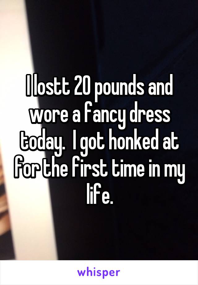 I lostt 20 pounds and wore a fancy dress today.  I got honked at for the first time in my life.