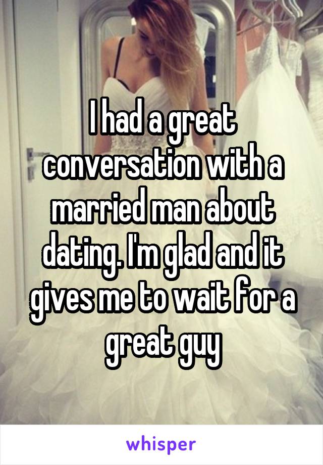 I had a great conversation with a married man about dating. I'm glad and it gives me to wait for a great guy