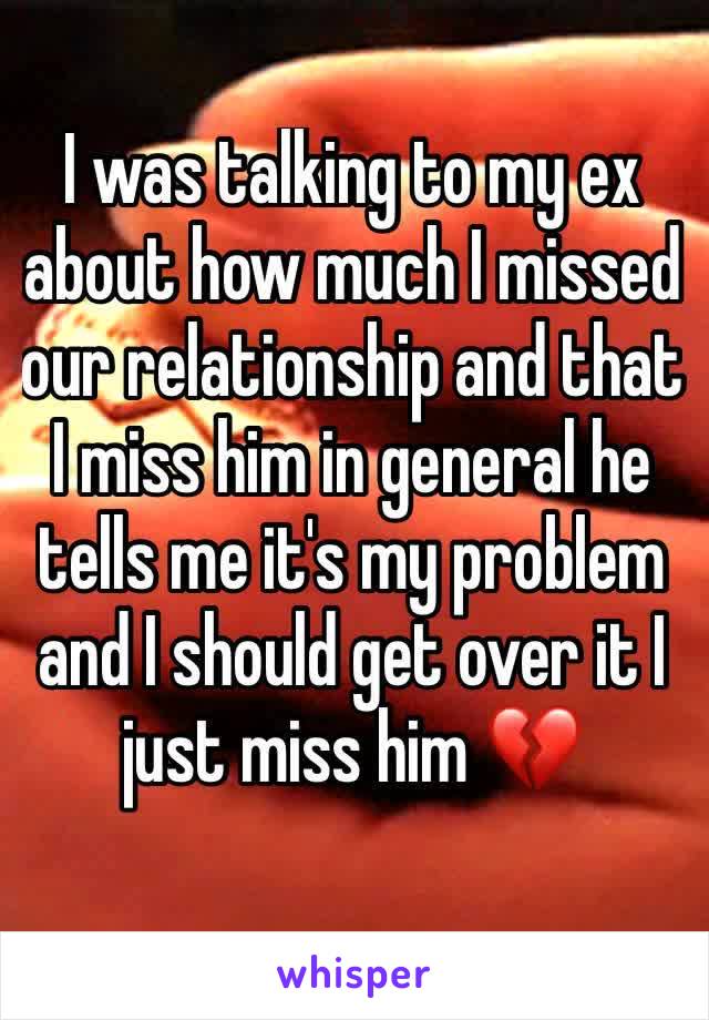 I was talking to my ex about how much I missed our relationship and that I miss him in general he tells me it's my problem and I should get over it I just miss him 💔