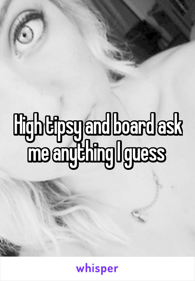 High tipsy and board ask me anything I guess 