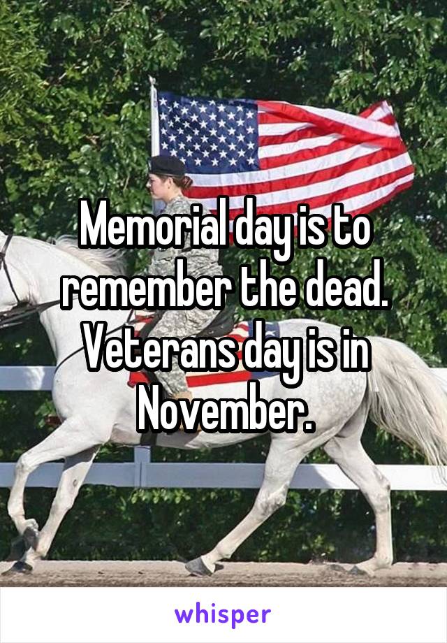 Memorial day is to remember the dead. Veterans day is in November.