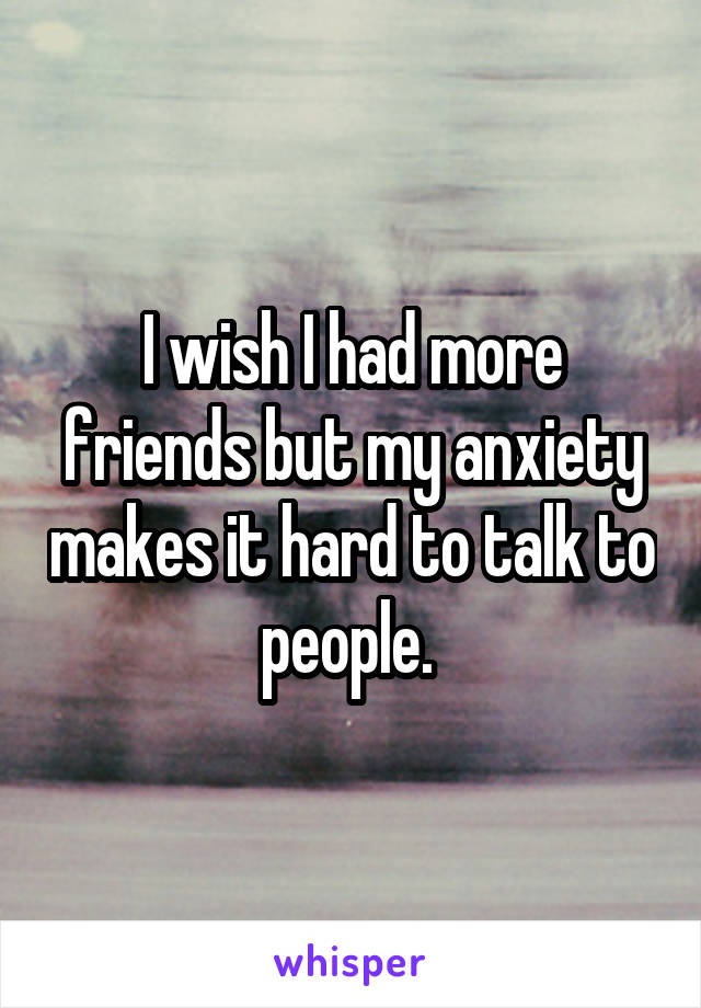 I wish I had more friends but my anxiety makes it hard to talk to people. 